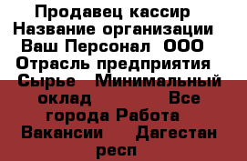 Продавец-кассир › Название организации ­ Ваш Персонал, ООО › Отрасль предприятия ­ Сырье › Минимальный оклад ­ 17 000 - Все города Работа » Вакансии   . Дагестан респ.